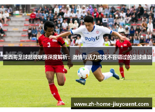 墨西哥足球超级联赛深度解析：激情与活力成就不容错过的足球盛宴