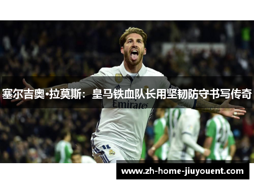 塞尔吉奥·拉莫斯：皇马铁血队长用坚韧防守书写传奇