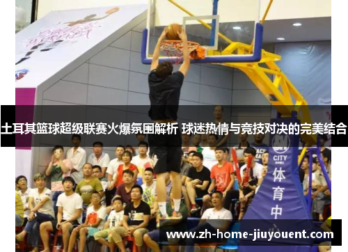 土耳其篮球超级联赛火爆氛围解析 球迷热情与竞技对决的完美结合