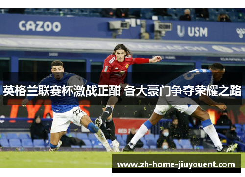 英格兰联赛杯激战正酣 各大豪门争夺荣耀之路