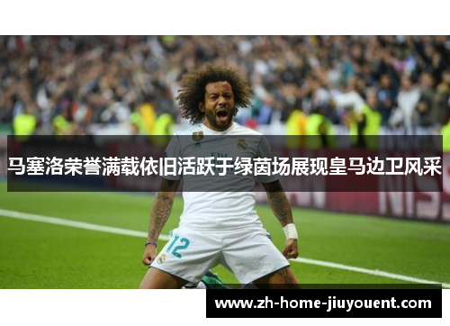 马塞洛荣誉满载依旧活跃于绿茵场展现皇马边卫风采
