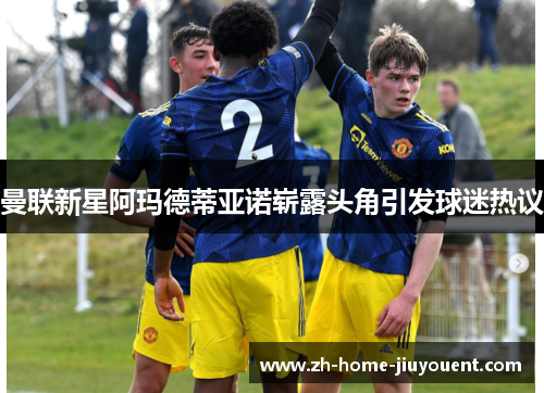 曼联新星阿玛德蒂亚诺崭露头角引发球迷热议
